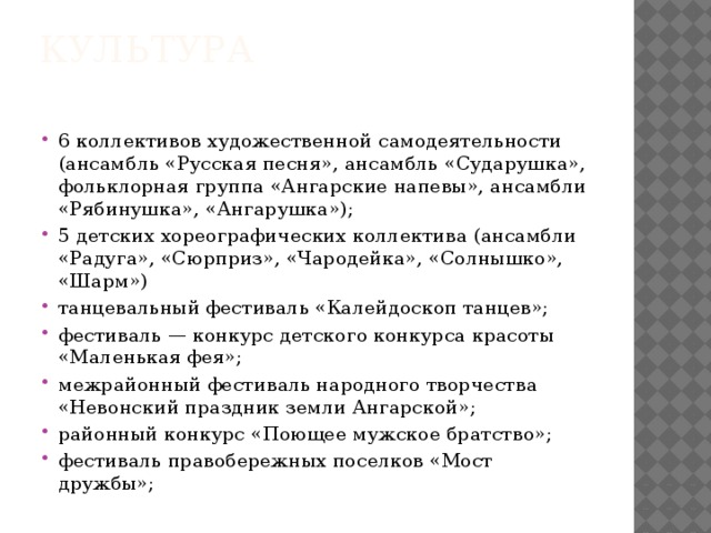 Культура   6 коллективов художественной самодеятельности (ансамбль «Русская песня», ансамбль «Сударушка», фольклорная группа «Ангарские напевы», ансамбли «Рябинушка», «Ангарушка»); 5 детских хореографических коллектива (ансамбли «Радуга», «Сюрприз», «Чародейка», «Солнышко», «Шарм») танцевальный фестиваль «Калейдоскоп танцев»; фестиваль — конкурс детского конкурса красоты «Маленькая фея»; межрайонный фестиваль народного творчества «Невонский праздник земли Ангарской»; районный конкурс «Поющее мужское братство»; фестиваль правобережных поселков «Мост дружбы»; 