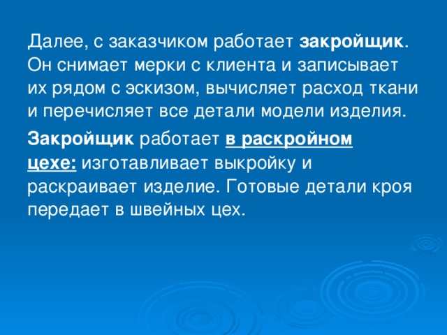 Далее, с заказчиком работает  закройщик . Он снимает мерки с клиента и записывает их рядом с эскизом, вычисляет расход ткани и перечисляет все детали модели изделия. Закройщик  работает  в раскройном цехе:  изготавливает выкройку и раскраивает изделие. Готовые детали кроя передает в швейных цех. 