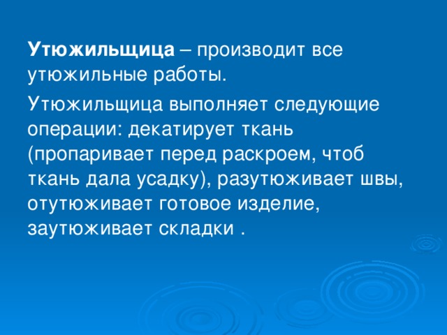 Утюжильщица  – производит все утюжильные работы. Утюжильщица выполняет следующие операции: декатирует ткань (пропаривает перед раскроем, чтоб ткань дала усадку), разутюживает швы, отутюживает готовое изделие, заутюживает складки . 