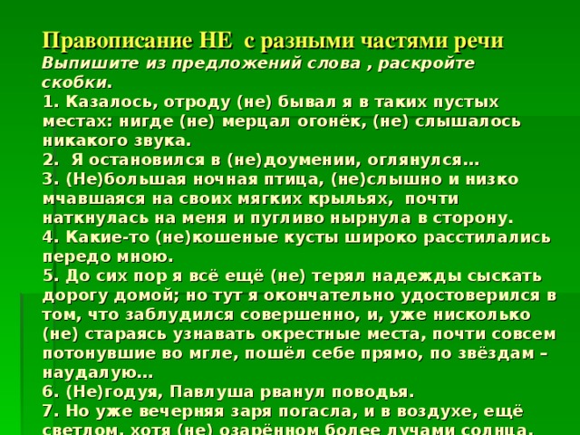    Правописание НЕ с разными частями речи  Выпишите из предложений слова , раскройте скобки.  1. Казалось, отроду (не) бывал я в таких пустых местах: нигде (не) мерцал огонёк, (не) слышалось никакого звука.  2. Я остановился в (не)доумении, оглянулся…  3. (Не)большая ночная птица, (не)слышно и низко мчавшаяся на своих мягких крыльях, почти наткнулась на меня и пугливо нырнула в сторону.  4. Какие-то (не)кошеные кусты широко расстилались передо мною.  5. До сих пор я всё ещё (не) терял надежды сыскать дорогу домой; но тут я окончательно удостоверился в том, что заблудился совершенно, и, уже нисколько (не) стараясь узнавать окрестные места, почти совсем потонувшие во мгле, пошёл себе прямо, по звёздам – наудалую…  6. (Не)годуя, Павлуша рванул поводья.  7. Но уже вечерняя заря погасла, и в воздухе, ещё светлом, хотя (не) озарённом более лучами солнца, начинали густеть и разливаться холодные тени. 