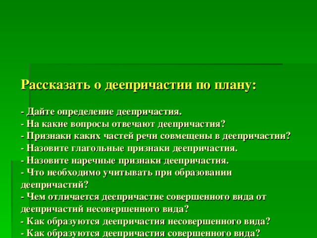      Рассказать о деепричастии по плану:   - Дайте определение деепричастия.  - На какие вопросы отвечают деепричастия?  - Признаки каких частей речи совмещены в деепричастии?  - Назовите глагольные признаки деепричастия.  - Назовите наречные признаки деепричастия.  - Что необходимо учитывать при образовании деепричастий?  - Чем отличается деепричастие совершенного вида от деепричастий несовершенного вида?  - Как образуются деепричастия несовершенного вида?  - Как образуются деепричастия совершенного вида?  - Что такое деепричастный оборот?  - Где он может стоять в предложении?  - Расскажите о знаках препинания при деепричастном обороте?  - Какова его синтаксическая роль?      