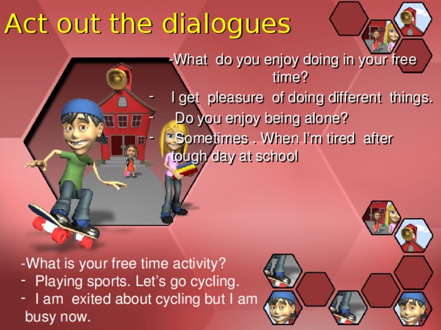 Act out the dialogues -What do you enjoy doing in your free time? I get pleasure of doing different things.  Do you enjoy being alone?  Sometimes . When I’m tired after tough day at school -What is your free time activity? Playing sports. Let’s go cycling. I am exited about cycling but I am  busy now. 