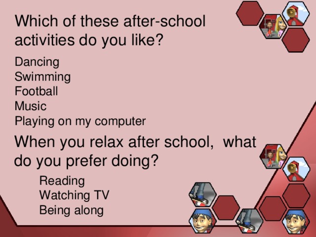 Which of these after-school activities do you like? Dancing Swimming Football Music Playing on my computer When you relax after school, what do you prefer doing? Reading Watching TV Being along 