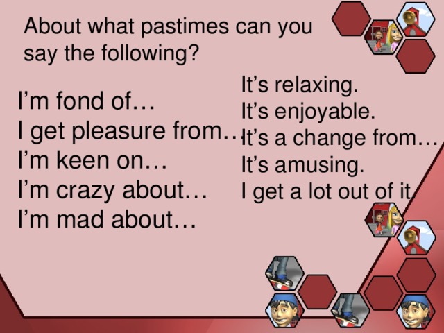 About what pastimes can you say the following? It’s relaxing. It’s enjoyable. It’s a change from… It’s amusing. I get a lot out of it. I’m fond of… I get pleasure from… I’m keen on… I’m crazy about… I’m mad about… 