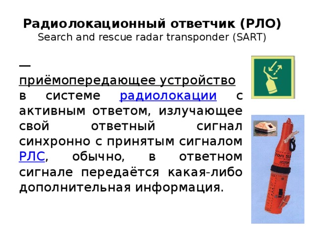 Радиолокационный ответчик (РЛО)  Search and rescue radar transponder (SART) — приёмопередающее устройство в системе радиолокации с активным ответом, излучающее свой ответный сигнал синхронно с принятым сигналом РЛС , обычно, в ответном сигнале передаётся какая-либо дополнительная информация. 