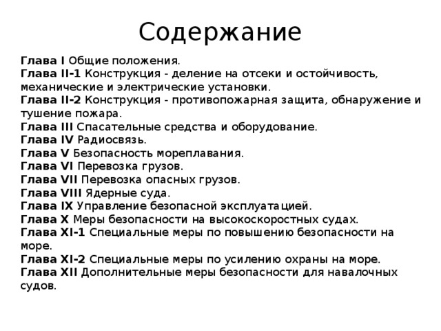 Содержание Глава I Общие положения.  Глава II-1 Конструкция - деление на отсеки и остойчивость, механические и электрические установки.  Глава II-2 Конструкция - противопожарная защита, обнаружение и тушение пожара.  Глава III Спасательные средства и оборудование.  Глава IV Радиосвязь.  Глава V Безопасность мореплавания.  Глава VI Перевозка грузов.  Глава VII Перевозка опасных грузов.  Глава VIII Ядерные суда.  Глава IX Управление безопасной эксплуатацией.  Глава X Меры безопасности на высокоскоростных судах.  Глава XI-1 Специальные меры по повышению безопасности на море.  Глава XI-2 Специальные меры по усилению охраны на море.  Глава XII Дополнительные меры безопасности для навалочных судов. 