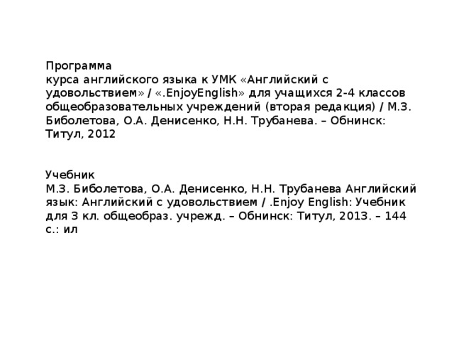 Программа курса английского языка к УМК «Английский с удовольствием» / «.EnjoyEnglish» для учащихся 2-4 классов общеобразовательных учреждений (вторая редакция) / М.З. Биболетова, О.А. Денисенко, Н.Н. Трубанева. – Обнинск: Титул, 2012 Учебник М.З. Биболетова, О.А. Денисенко, Н.Н. Трубанева Английский язык: Английский с удовольствием / .Enjoy English: Учебник для 3 кл. общеобраз. учрежд. – Обнинск: Титул, 2013. – 144 с.: ил 