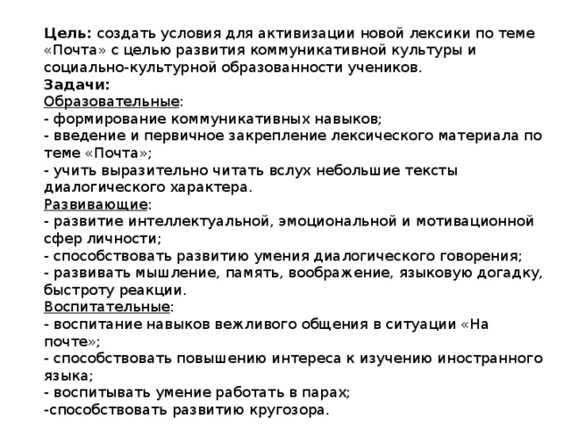 Цель:  создать условия для активизации новой лексики по теме «Почта» с целью развития коммуникативной культуры и социально-культурной образованности учеников. Задачи: Образовательные : - формирование коммуникативных навыков; - введение и первичное закрепление лексического материала по теме «Почта»; - учить выразительно читать вслух небольшие тексты диалогического характера. Развивающие : - развитие интеллектуальной, эмоциональной и мотивационной сфер личности; - способствовать развитию умения диалогического говорения; - развивать мышление, память, воображение, языковую догадку, быстроту реакции. Воспитательные : - воспитание навыков вежливого общения в ситуации «На почте»; - способствовать повышению интереса к изучению иностранного языка; - воспитывать умение работать в парах; -способствовать развитию кругозора. 