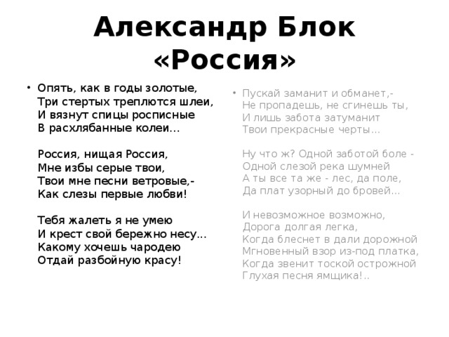 Александр Блок «Россия» Опять, как в годы золотые,  Три стертых треплются шлеи,  И вязнут спицы росписные  В расхлябанные колеи...   Россия, нищая Россия,  Мне избы серые твои,  Твои мне песни ветровые,-  Как слезы первые любви!   Тебя жалеть я не умею  И крест свой бережно несу...  Какому хочешь чародею  Отдай разбойную красу!    Пускай заманит и обманет,-  Не пропадешь, не сгинешь ты,  И лишь забота затуманит  Твои прекрасные черты...   Ну что ж? Одной заботой боле -  Одной слезой река шумней  А ты все та же - лес, да поле,  Да плат узорный до бровей...   И невозможное возможно,  Дорога долгая легка,  Когда блеснет в дали дорожной  Мгновенный взор из-под платка,  Когда звенит тоской острожной  Глухая песня ямщика!..    