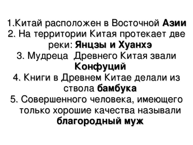 1.Китай расположен в Восточной Азии 2. На территории Китая протекает две реки: Янцзы и Хуанхэ 3. Мудреца Древнего Китая звали Конфуций 4. Книги в Древнем Китае делали из ствола бамбука 5. Совершенного человека, имеющего только хорошие качества называли благородный муж 