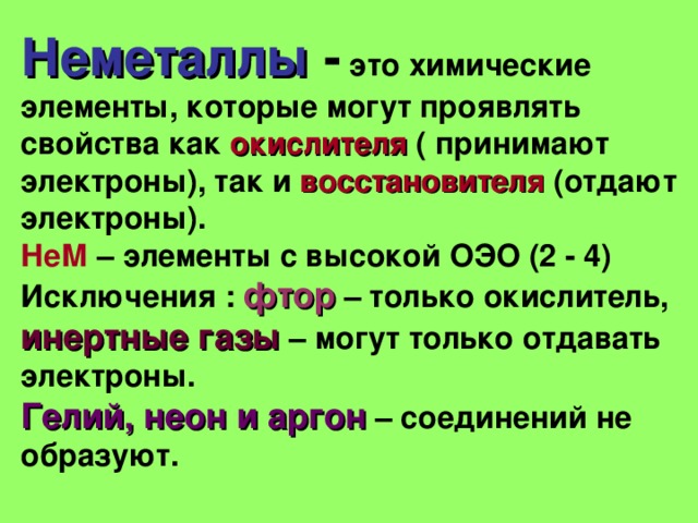 Неметаллы  - это химические элементы, которые могут проявлять свойства как окислителя  ( принимают электроны), так и восстановителя (отдают электроны). НеМ – элементы с высокой ОЭО (2 - 4) Исключения : фтор  – только окислитель, инертные газы – могут только отдавать электроны. Гелий, неон и аргон – соединений не образуют.  