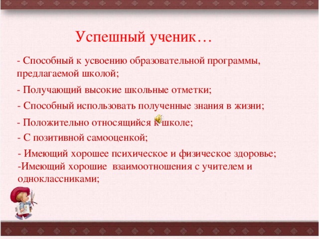 Успешный ученик… -  Способный к усвоению образовательной программы, предлагаемой школой; - Получающий высокие школьные отметки; - Способный использовать полученные знания в жизни; - Положительно относящийся к школе; - С позитивной самооценкой; - Имеющий хорошее психическое и физическое здоровье; -Имеющий хорошие взаимоотношения с учителем и одноклассниками; 