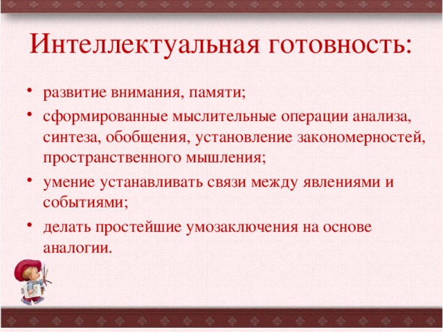 Интеллектуальная готовность: развитие внимания, памяти; сформированные мыслительные операции анализа, синтеза, обобщения, установление закономерностей, пространственного мышления; умение устанавливать связи между явлениями и событиями; делать простейшие умозаключения на основе аналогии. 