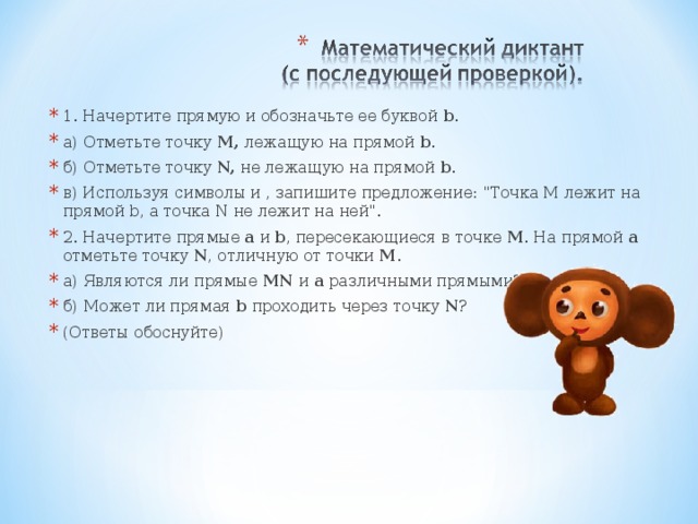 1. Начертите прямую и обозначьте ее буквой b . а) Отметьте точку М, лежащую на прямой b . б) Отметьте точку N, не лежащую на прямой b . в) Используя символы и , запишите предложение: 