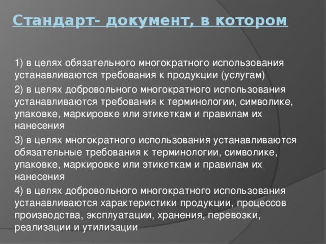 Стандарт- документ, в котором   1) в целях обязательного многократного использования устанавливаются требования к продукции (услугам) 2) в целях добровольного многократного использования устанавливаются требования к терминологии, символике, упаковке, маркировке или этикеткам и правилам их нанесения 3) в целях многократного использования устанавливаются обязательные требования к терминологии, символике, упаковке, маркировке или этикеткам и правилам их нанесения 4) в целях добровольного многократного использования устанавливаются характеристики продукции, процессов производства, эксплуатации, хранения, перевозки, реализации и утилизации 