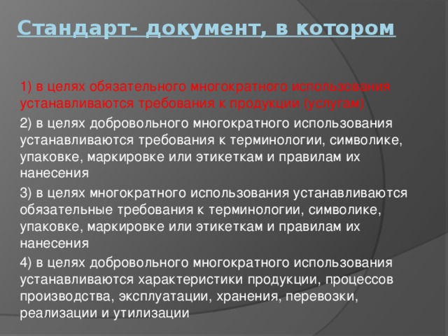 Стандарт- документ, в котором   1) в целях обязательного многократного использования устанавливаются требования к продукции (услугам) 2) в целях добровольного многократного использования устанавливаются требования к терминологии, символике, упаковке, маркировке или этикеткам и правилам их нанесения 3) в целях многократного использования устанавливаются обязательные требования к терминологии, символике, упаковке, маркировке или этикеткам и правилам их нанесения 4) в целях добровольного многократного использования устанавливаются характеристики продукции, процессов производства, эксплуатации, хранения, перевозки, реализации и утилизации 