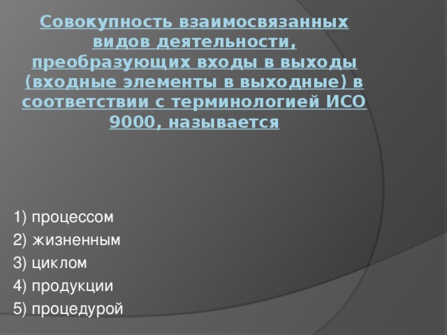 Совокупность взаимосвязанных видов деятельности, преобразующих входы в выходы (входные элементы в выходные) в соответствии с терминологией ИСО 9000, называется   1) процессом 2) жизненным 3) циклом 4) продукции 5) процедурой 