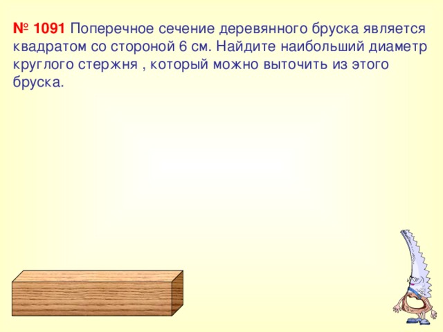 № 1091  Поперечное сечение деревянного бруска является квадратом со стороной 6 см. Найдите наибольший диаметр круглого стержня , который можно выточить из этого бруска. 
