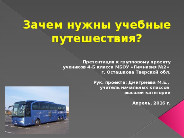 Зачем нужны учебные путешествия?  Презентация к групповому проекту учеников 4-Б класса МБОУ «Гимназия №2» г. Осташкова Тверской обл.  Рук. проекта: Дмитриева М.Е., учитель начальных классов высшей категории  Апрель, 2016 г.