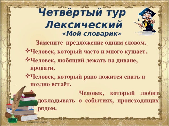  Четвёртый тур  Лексический   «Мой словарик» Замените предложение одним словом. Человек, который часто и много кушает. Человек, любящий лежать на диване, кровати. Человек, который рано ложится спать и поздно встаёт.  Человек, который любит докладывать о событиях, происходящих рядом. 