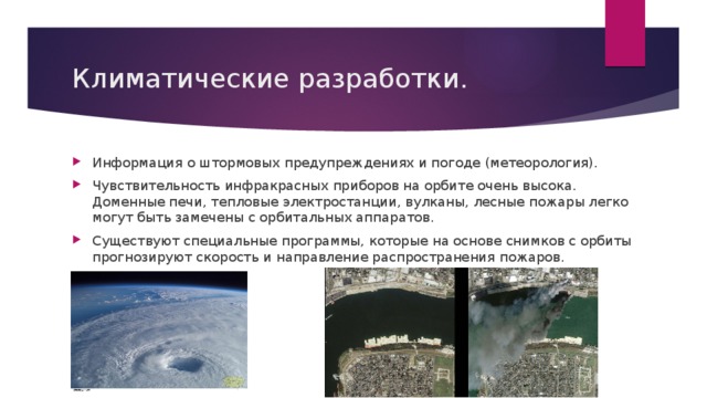 Климатические разработки. Информация о штормовых предупреждениях и погоде (метеорология). Чувствительность инфракрасных приборов на орбите очень высока. Доменные печи, тепловые электростанции, вулканы, лесные пожары легко могут быть замечены с орбитальных аппаратов. Существуют специальные программы, которые на основе снимков с орбиты прогнозируют скорость и направление распространения пожаров. 