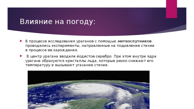 Влияние на погоду: В процессе исследования ураганов с помощью метеоспутников проводились эксперименты, направленные на подавление стихии в процессе ее зарождения.  В центр урагана вводили йодистое серебро. При этом внутри ядра урагана образуются кристаллы льда, которые резко снижают его температуру и вызывают угасание стихии. 