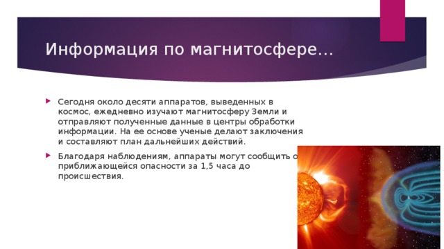 Информация по магнитосфере… Сегодня около десяти аппаратов, выведенных в космос, ежедневно изучают магнитосферу Земли и отправляют полученные данные в центры обработки информации. На ее основе ученые делают заключения и составляют план дальнейших действий. Благодаря наблюдениям, аппараты могут сообщить о приближающейся опасности за 1,5 часа до происшествия. 