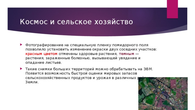 Космос и сельское хозяйство Фотографирование на специальную пленку помидорного поля позволило установить изменение окраски двух соседних участков: красным цветом отмечены здоровые растения, темным — растения, зараженные болезнью, вызывающей увядание и опадание листьев. Такие снимки больших территорий можно обрабатывать на ЭВМ. Появится возможность быстрой оценки мировых запасов сельскохозяйственных продуктов и урожая в различных районах Земли. 