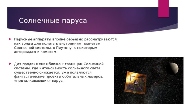 Солнечные паруса Парусные аппараты вполне серьезно рассматриваются как зонды для полета к внутренним планетам Солнечной системы, к Плутону, к некоторым астероидам и кометам. Для продвижения ближе к границам Солнечной системы, где интенсивность солнечного света существенно снижается, уже появляются фантастические проекты орбитальных лазеров, «подталкивающих» парус. 
