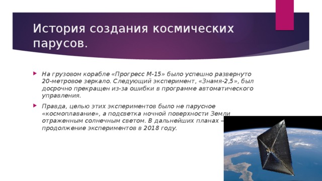 История создания космических парусов. На грузовом корабле «Прогресс М-15» было успешно развернуто 20-метровое зеркало. Следующий эксперимент, «Знамя-2,5», был досрочно прекращен из-за ошибки в программе автоматического управления. Правда, целью этих экспериментов было не парусное «космоплавание», а подсветка ночной поверхности Земли отраженным солнечным светом. В дальнейших планах — продолжение экспериментов в 2018 году. 