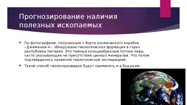 Прогнозирование наличия полезных ископаемых По фотографиям, полученным с борта космического корабля «Джеминай-4», обнаружена геологическая формация в горах республики Нигерия. Это темные кольцеобразные потоки лавы, часто указывающие на присутствие ценных минералов. Что потом подтвердилось наземной геологической экспедицией. Такой способ геологоразведки будут применять и в будущем. 