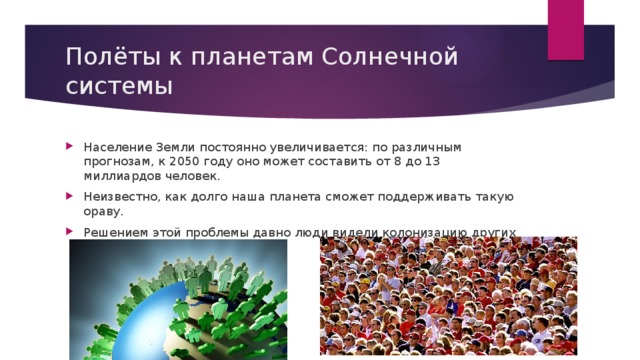 Полёты к планетам Солнечной системы Население Земли постоянно увеличивается: по различным прогнозам, к 2050 году оно может составить от 8 до 13 миллиардов человек. Неизвестно, как долго наша планета сможет поддерживать такую ораву. Решением этой проблемы давно люди видели колонизацию других планет Солнечной системы. 