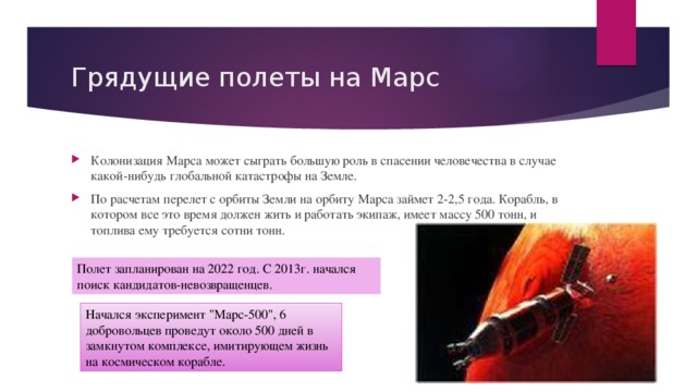 Грядущие полеты на Марс Колонизация Марса может сыграть большую роль в спасении человечества в случае какой-нибудь глобальной катастрофы на Земле. По расчетам перелет с орбиты Земли на орбиту Марса займет 2-2,5 года. Корабль, в котором все это время должен жить и работать экипаж, имеет массу 500 тонн, и топлива ему требуется сотни тонн. Полет запланирован на 2022 год. С 2013г. начался поиск кандидатов-невозвращенцев. Начался эксперимент 