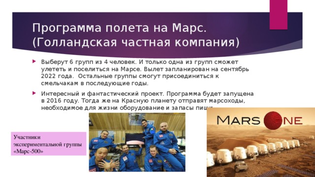 Программа полета на Марс. (Голландская частная компания) Выберут 6 групп из 4 человек. И только одна из групп сможет улететь и поселиться на Марсе. Вылет запланирован на сентябрь 2022 года.  Остальные группы смогут присоединиться к смельчакам в последующие годы. Интересный и фантастический проект. Программа будет запущена в 2016 году. Тогда же на Красную планету отправят марсоходы, необходимое для жизни оборудование и запасы пищи. Участники экспериментальной группы «Марс-500» 