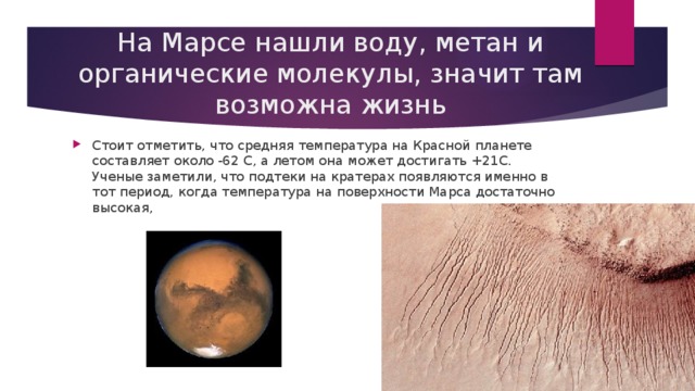 На Марсе нашли воду, метан и органические молекулы, значит там возможна жизнь Стоит отметить, что средняя температура на Красной планете составляет около -62 С, а летом она может достигать +21С. Ученые заметили, что подтеки на кратерах появляются именно в тот период, когда температура на поверхности Марса достаточно высокая, 