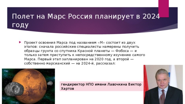 Полет на Марс Россия планирует в 2024 году Проект освоения Марса под названием «М» состоит из двух этапов: сначала российские специалисты намерены получить образцы грунта со спутника Красной планеты — Фобоса — и только затем приступить к непосредственному изучению самого Марса. Первый этап запланирован на 2020 год, а второй — собственно марсианский — на 2024-й, рассказал: гендиректор НПО имени Лавочкина Виктор Хартов 