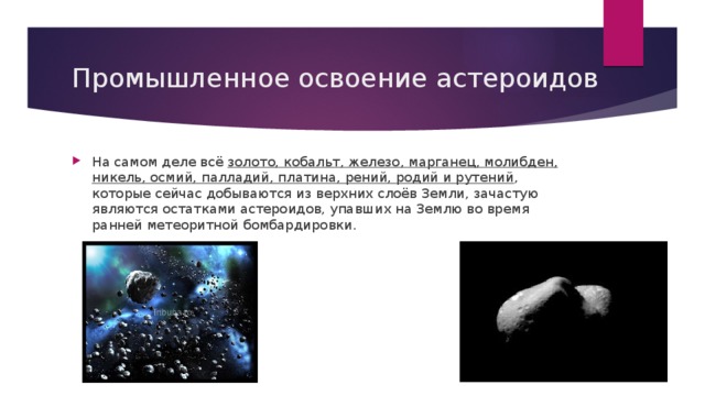 Промышленное освоение астероидов На самом деле всё  золото, кобальт, железо, марганец, молибден, никель, осмий, палладий, платина, рений, родий и рутений , которые сейчас добываются из верхних слоёв Земли, зачастую являются остатками астероидов, упавших на Землю во время ранней метеоритной бомбардировки. 
