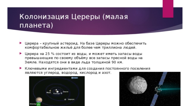 Колонизация Цереры (малая планета) Церера – крупный астероид. На базе Цереры можно обеспечить комфортабельное жильё для более чем триллиона людей. Церера на 25 % состоит из воды, и может иметь запасы воды превышающие по своему объёму все запасы пресной воды на Земле. Находятся они в виде льда толщиной 90 км. Ключевыми ингредиентами для создания постоянного поселения являются углерод, водород, кислород и азот. 