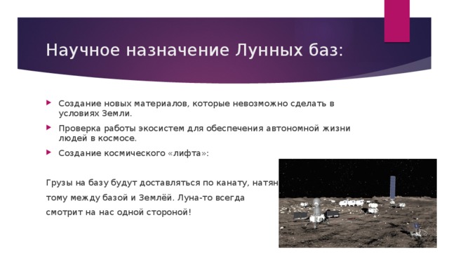 Научное назначение Лунных баз: Создание новых материалов, которые невозможно сделать в условиях Земли. Проверка работы экосистем для обеспечения автономной жизни людей в космосе. Создание космического «лифта»: Грузы на базу будут доставляться по канату, натяну- тому между базой и Землёй. Луна-то всегда смотрит на нас одной стороной! 