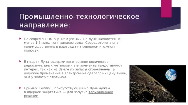 Промышленно-технологическое направление: По современным оценкам ученых, на Луне находится не менее 1,6 млрд тонн запасов воды. Сосредоточена она преимущественно в виде льда на северном и южном полюсах. В недрах Луны содержится огромное количество редкоземельных металлов – эти элементы представляют интерес, так как на Земле их запасы ограниченны, а широкое применение в электронике сделало их цену выше, чем у золота с платиной. Пример: Гелий-3, присутствующий на Луне нужен в ядерной энергетике — для запуска термоядерной реакции . 