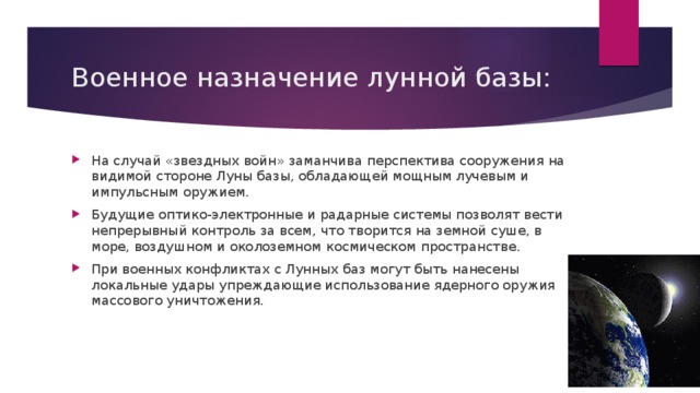 Военное назначение лунной базы: На случай «звездных войн» заманчива перспектива сооружения на видимой стороне Луны базы, обладающей мощным лучевым и импульсным оружием. Будущие оптико-электронные и радарные системы позволят вести непрерывный контроль за всем, что творится на земной суше, в море, воздушном и околоземном космическом пространстве. При военных конфликтах с Лунных баз могут быть нанесены локальные удары упреждающие использование ядерного оружия массового уничтожения. 