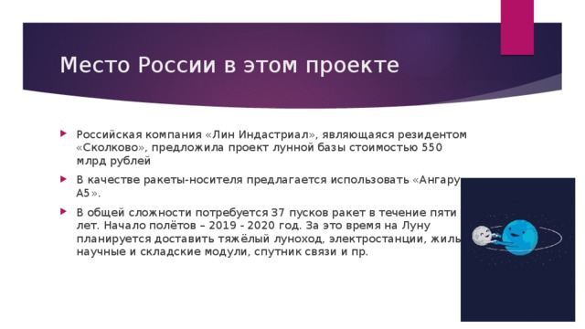 Место России в этом проекте Российская компания «Лин Индастриал», являющаяся резидентом «Сколково», предложила проект лунной базы стоимостью 550 млрд рублей В качестве ракеты-носителя предлагается использовать «Ангару-А5». В общей сложности потребуется 37 пусков ракет в течение пяти лет. Начало полётов – 2019 - 2020 год. За это время на Луну планируется доставить тяжёлый луноход, электростанции, жилые, научные и складские модули, спутник связи и пр. 