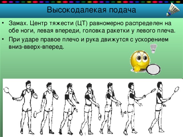 Высокодалекая подача Замах. Центр тяжести (ЦТ) равномерно распределен на обе ноги, левая впереди, головка ракетки у левого плеча. При ударе правое плечо и рука движутся с ускорением вниз-вверх-вперед. 