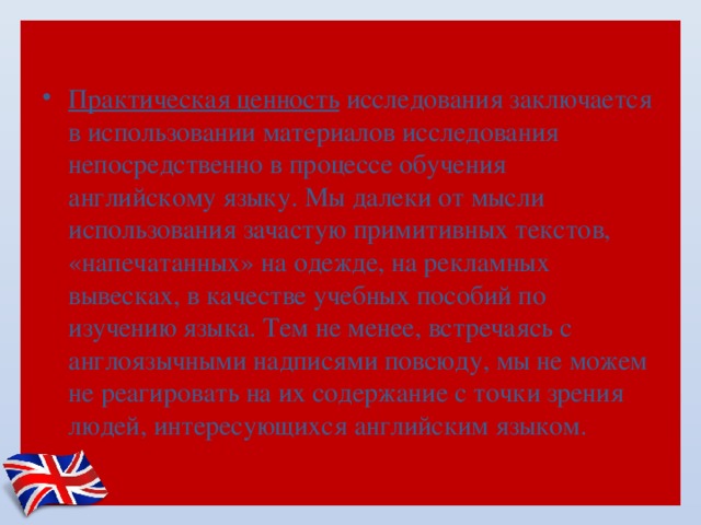 Практическая ценность исследования заключается в использовании материалов исследования непосредственно в процессе обучения английскому языку. Мы далеки от мысли использования зачастую примитивных текстов, «напечатанных» на одежде, на рекламных вывесках, в качестве учебных пособий по изучению языка. Тем не менее, встречаясь с англоязычными надписями повсюду, мы не можем не реагировать на их содержание с точки зрения людей, интересующихся английским языком. 