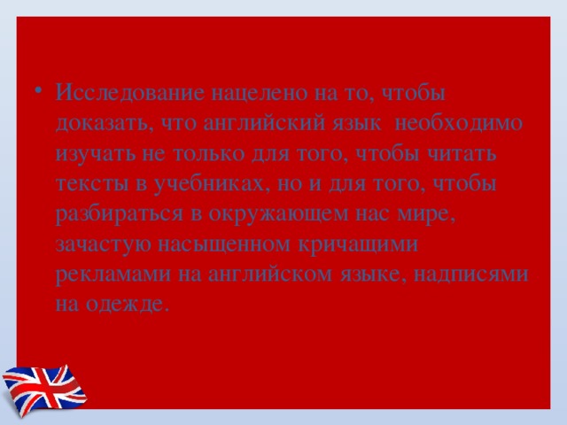 Исследование нацелено на то, чтобы доказать, что английский язык  необходимо изучать не только для того, чтобы читать тексты в учебниках, но и для того, чтобы разбираться в окружающем нас мире, зачастую насыщенном кричащими рекламами на английском языке, надписями на одежде. 