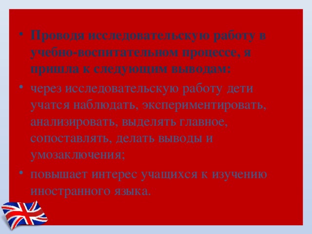  Проводя исследовательскую работу в учебно-воспитательном процессе, я пришла к следующим выводам: через исследовательскую работу дети учатся наблюдать, экспериментировать, анализировать, выделять главное, сопоставлять, делать выводы и умозаключения; повышает интерес учащихся к изучению иностранного языка.   