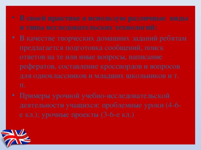В своей практике я использую различные виды и типы исследовательских технологий: В качестве творческих домашних заданий ребятам предлагается подготовка сообщений, поиск ответов на те или иные вопросы, написание рефератов, составление кроссвордов и вопросов для одноклассников и младших школьников и т. п.  Примеры урочной учебно-исследовательской деятельности учащихся: проблемные уроки (4-6-е кл.); урочные проекты (3-6-е кл.) 