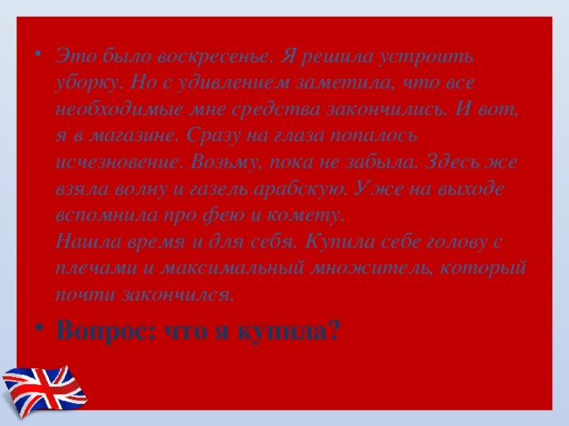 Это было воскресенье. Я решила устроить уборку. Но с удивлением заметила, что все необходимые мне средства закончились. И вот, я в магазине. Сразу на глаза попалось исчезновение. Возьму, пока не забыла. Здесь же взяла волну и газель арабскую. Уже на выходе вспомнила про фею и комету.   Нашла время и для себя. Купила себе голову с плечами и максимальный множитель, который почти закончился. Вопрос: что я купила? 