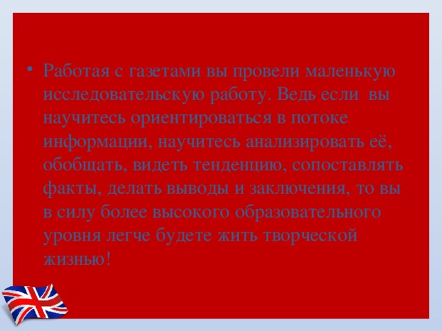 Работая с газетами вы провели маленькую исследовательскую работу. Ведь если  вы научитесь ориентироваться в потоке информации, научитесь анализировать её, обобщать, видеть тенденцию, сопоставлять факты, делать выводы и заключения, то вы  в силу более высокого образовательного уровня легче будете жить творческой жизнью!   