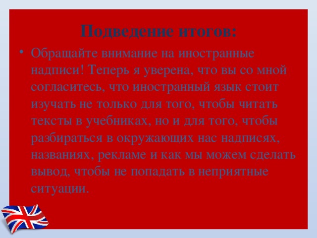 Подведение итогов: Обращайте внимание на иностранные надписи! Теперь я уверена, что вы со мной согласитесь, что иностранный язык стоит изучать не только для того, чтобы читать тексты в учебниках, но и для того, чтобы разбираться в окружающих нас надписях, названиях, рекламе и как мы можем сделать вывод, чтобы не попадать в неприятные ситуации.    